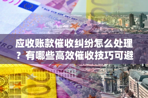 武汉应收账款催收纠纷怎么处理？有哪些高效催收技巧可避免坏账？